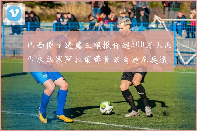 巴西博主透露三镇报价超500万人民币求购塞阿拉前锋费尔南迪尼奥遭拒绝