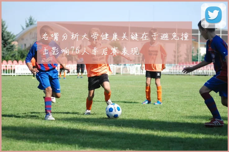 名嘴分析大帝健康关键在于避免撞击影响76人季后赛表现