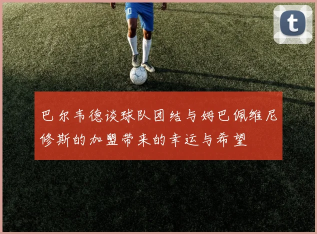 巴尔韦德谈球队团结与姆巴佩维尼修斯的加盟带来的幸运与希望