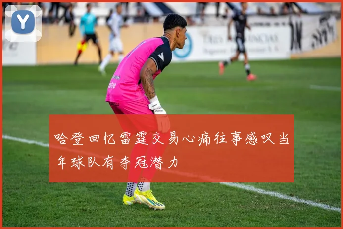 哈登回忆雷霆交易心痛往事感叹当年球队有夺冠潜力