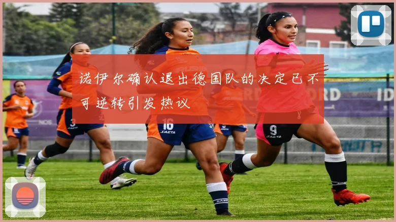 诺伊尔确认退出德国队的决定已不可逆转引发热议