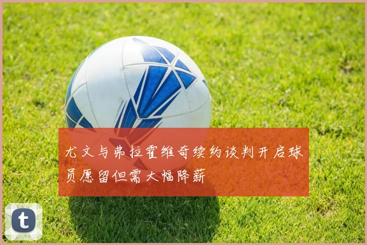 尤文与弗拉霍维奇续约谈判开启球员愿留但需大幅降薪
