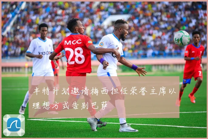 丰特计划邀请梅西担任荣誉主席以理想方式告别巴萨