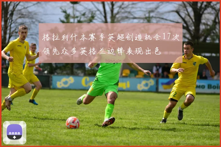 格拉利什本赛季英超创造机会17次领先众多英格兰边锋表现出色