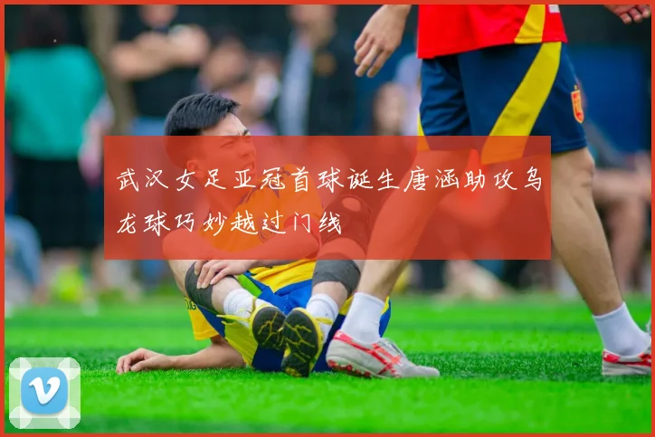 武汉女足亚冠首球诞生唐涵助攻乌龙球巧妙越过门线