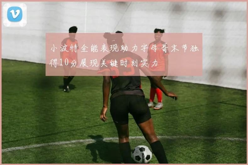小波特全能表现助力字母哥末节独得10分展现关键时刻实力