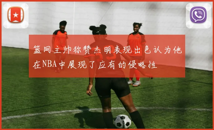 篮网主帅称赞杰明表现出色认为他在NBA中展现了应有的侵略性