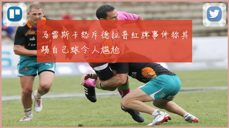 马雷斯卡怒斥德拉普红牌事件称其踢自己球令人尴尬