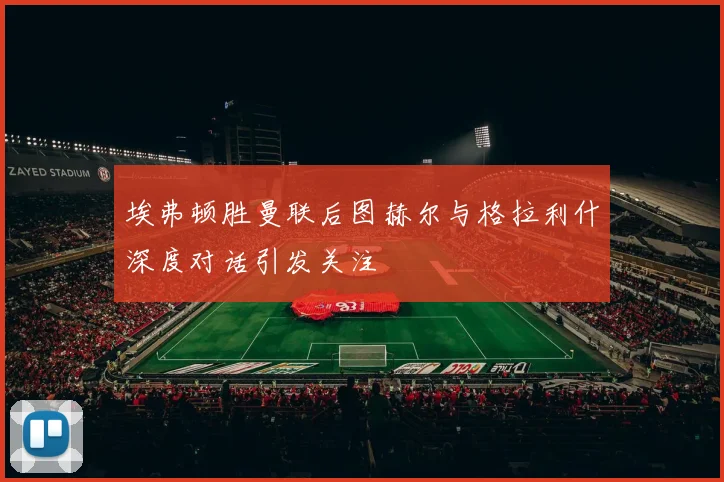 埃弗顿胜曼联后图赫尔与格拉利什深度对话引发关注