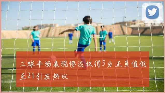 三球半场表现惨淡仅得5分正负值低至21引发热议