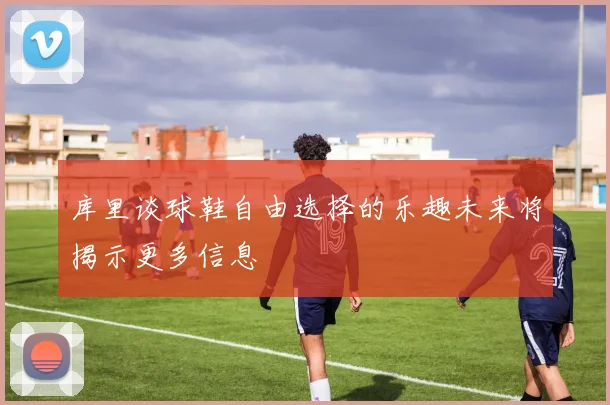 库里谈球鞋自由选择的乐趣未来将揭示更多信息