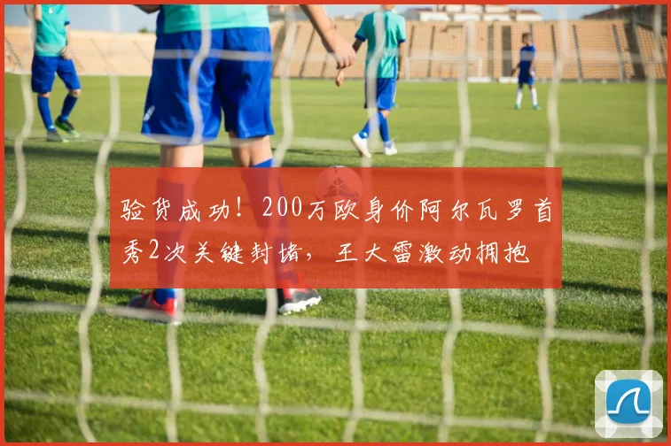 验货成功！200万欧身价阿尔瓦罗首秀2次关键封堵，王大雷激动拥抱