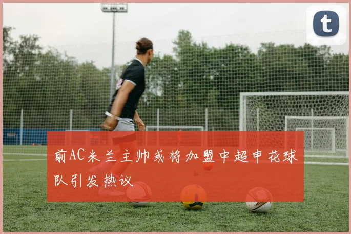 前AC米兰主帅或将加盟中超申花球队引发热议