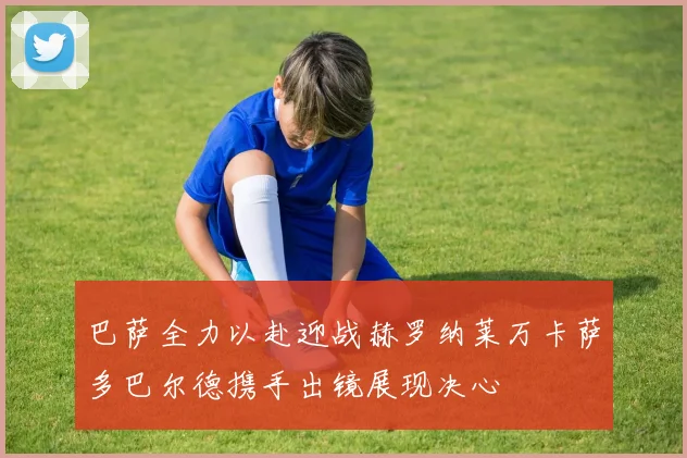 巴萨全力以赴迎战赫罗纳莱万卡萨多巴尔德携手出镜展现决心