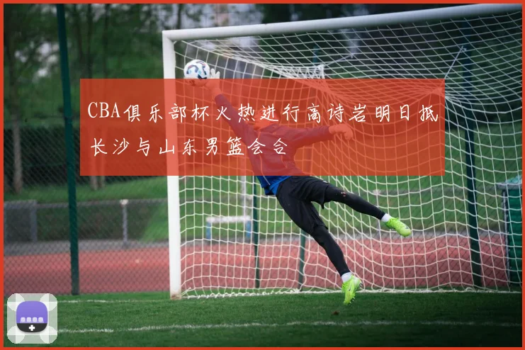 CBA俱乐部杯火热进行高诗岩明日抵长沙与山东男篮会合