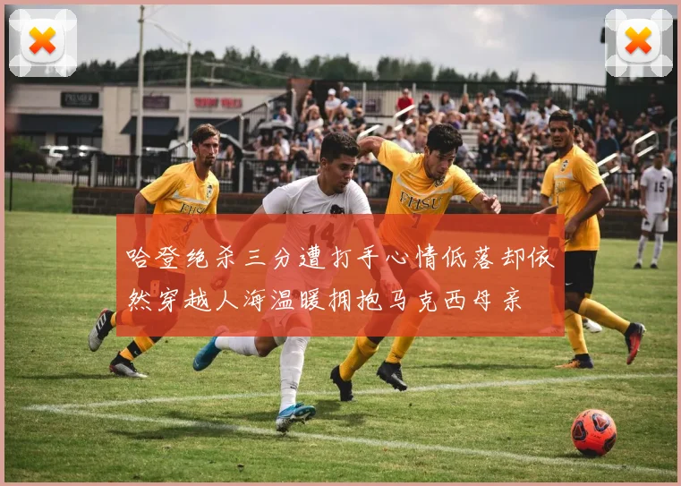 哈登绝杀三分遭打手心情低落却依然穿越人海温暖拥抱马克西母亲