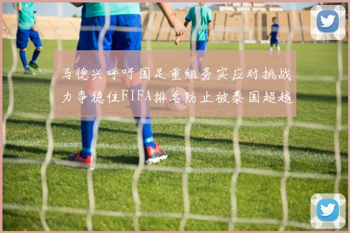 马德兴呼吁国足重组务实应对挑战力争稳住FIFA排名防止被泰国超越