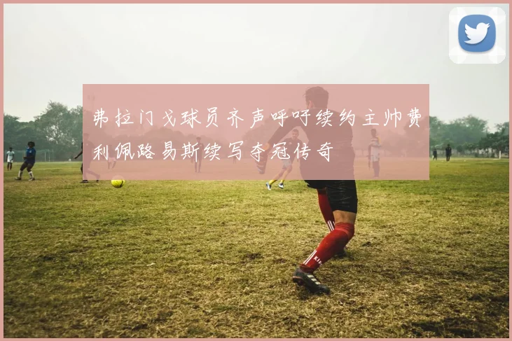弗拉门戈球员齐声呼吁续约主帅费利佩路易斯续写夺冠传奇
