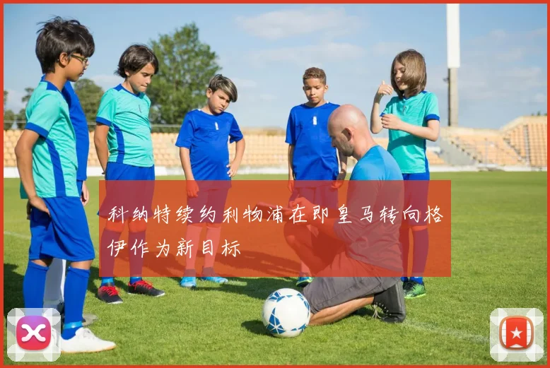 科纳特续约利物浦在即皇马转向格伊作为新目标