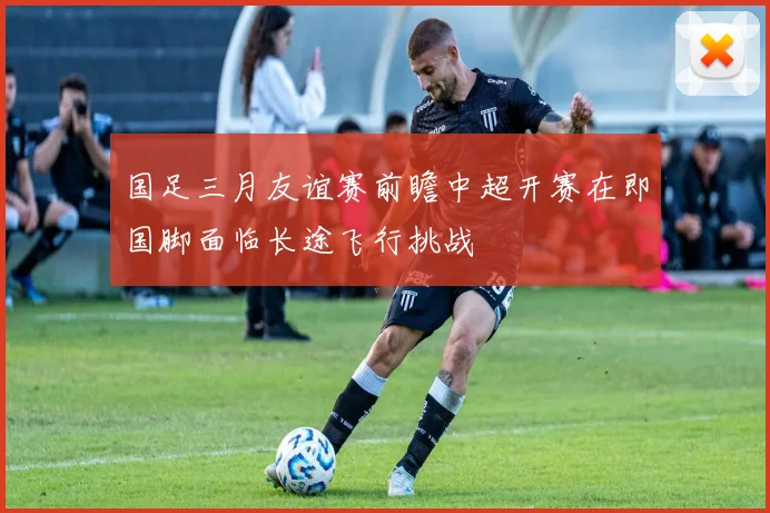 国足三月友谊赛前瞻中超开赛在即国脚面临长途飞行挑战