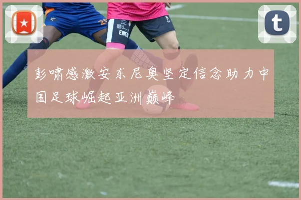 彭啸感激安东尼奥坚定信念助力中国足球崛起亚洲巅峰