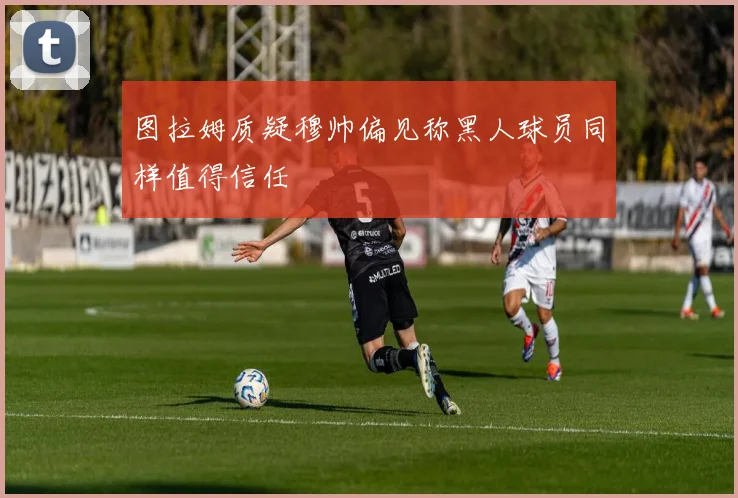 图拉姆质疑穆帅偏见称黑人球员同样值得信任