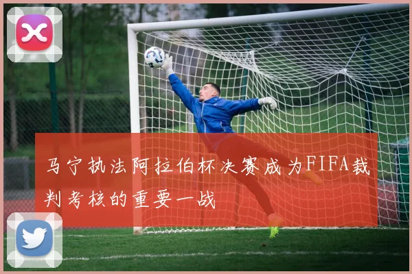 马宁执法阿拉伯杯决赛成为FIFA裁判考核的重要一战