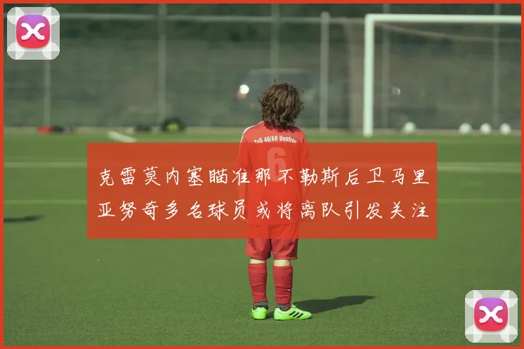 克雷莫内塞瞄准那不勒斯后卫马里亚努奇多名球员或将离队引发关注