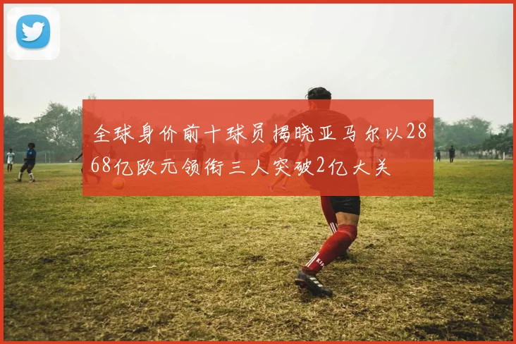 全球身价前十球员揭晓亚马尔以2868亿欧元领衔三人突破2亿大关