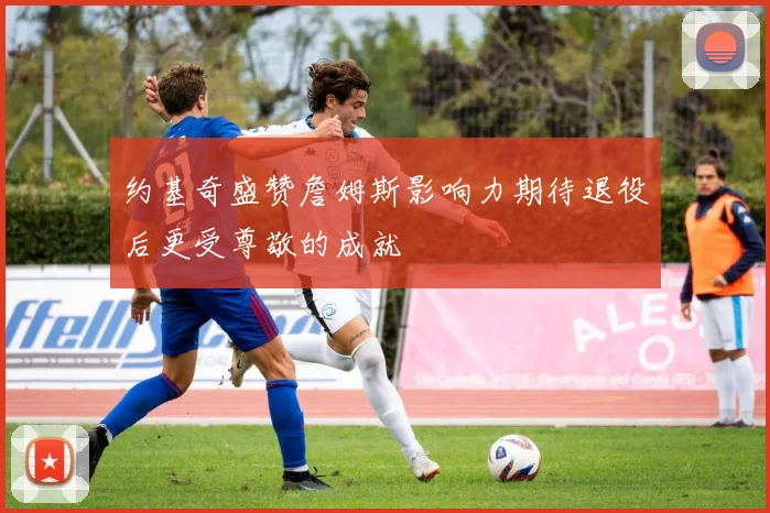 约基奇盛赞詹姆斯影响力期待退役后更受尊敬的成就