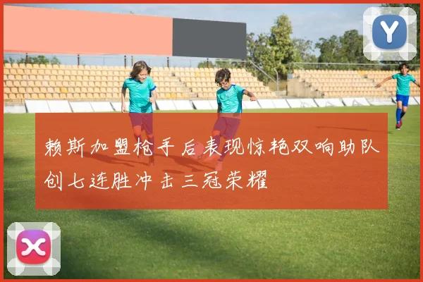 赖斯加盟枪手后表现惊艳双响助队创七连胜冲击三冠荣耀
