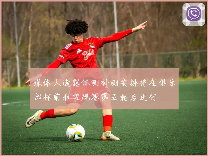 媒体人透露体测补测安排将在俱乐部杯前和常规赛第五轮后进行