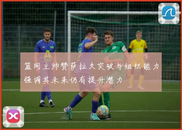 篮网主帅赞萨拉夫突破与组织能力强调其未来仍有提升潜力
