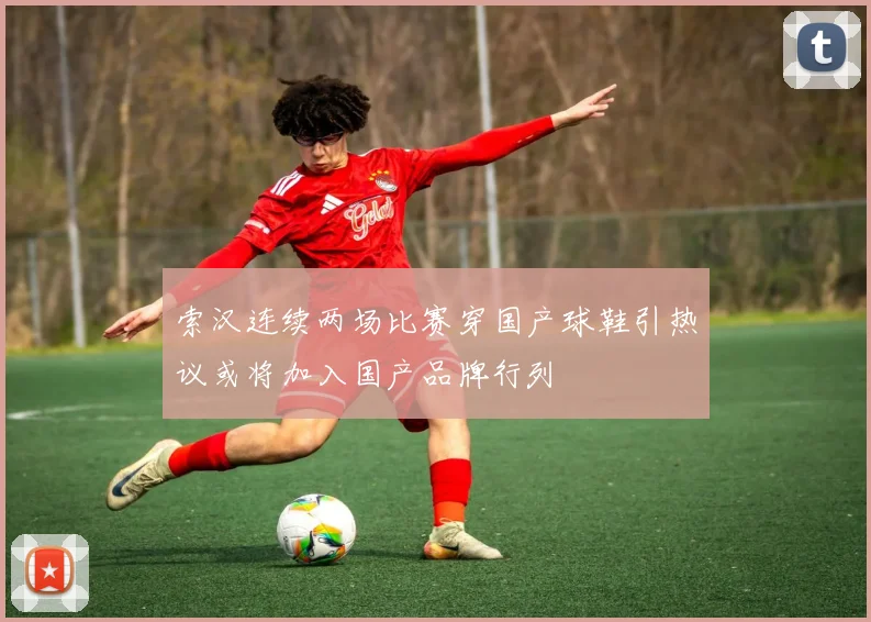 索汉连续两场比赛穿国产球鞋引热议或将加入国产品牌行列