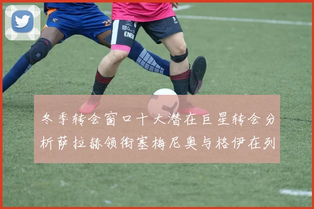冬季转会窗口十大潜在巨星转会分析萨拉赫领衔塞梅尼奥与格伊在列