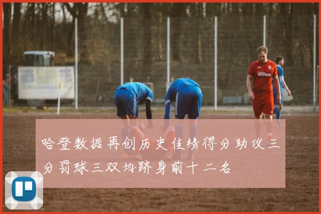 哈登数据再创历史佳绩得分助攻三分罚球三双均跻身前十二名