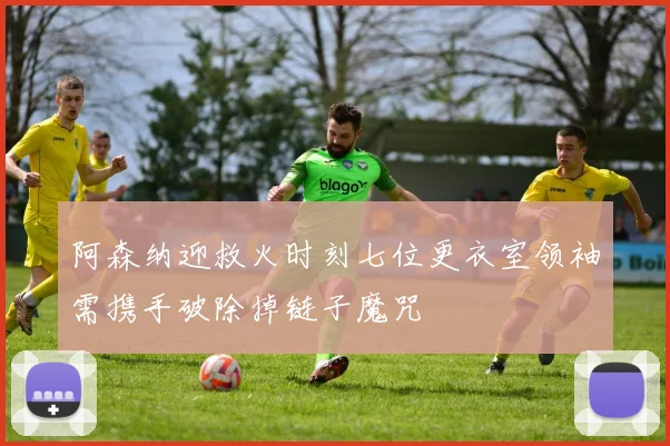 阿森纳迎救火时刻七位更衣室领袖需携手破除掉链子魔咒
