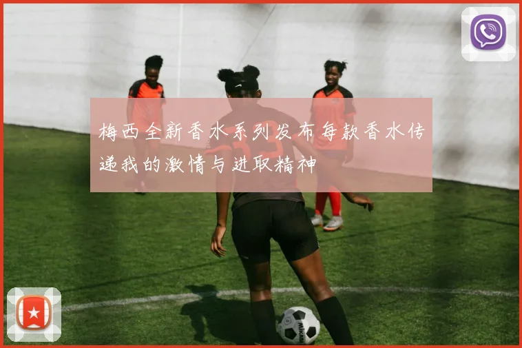 梅西全新香水系列发布每款香水传递我的激情与进取精神